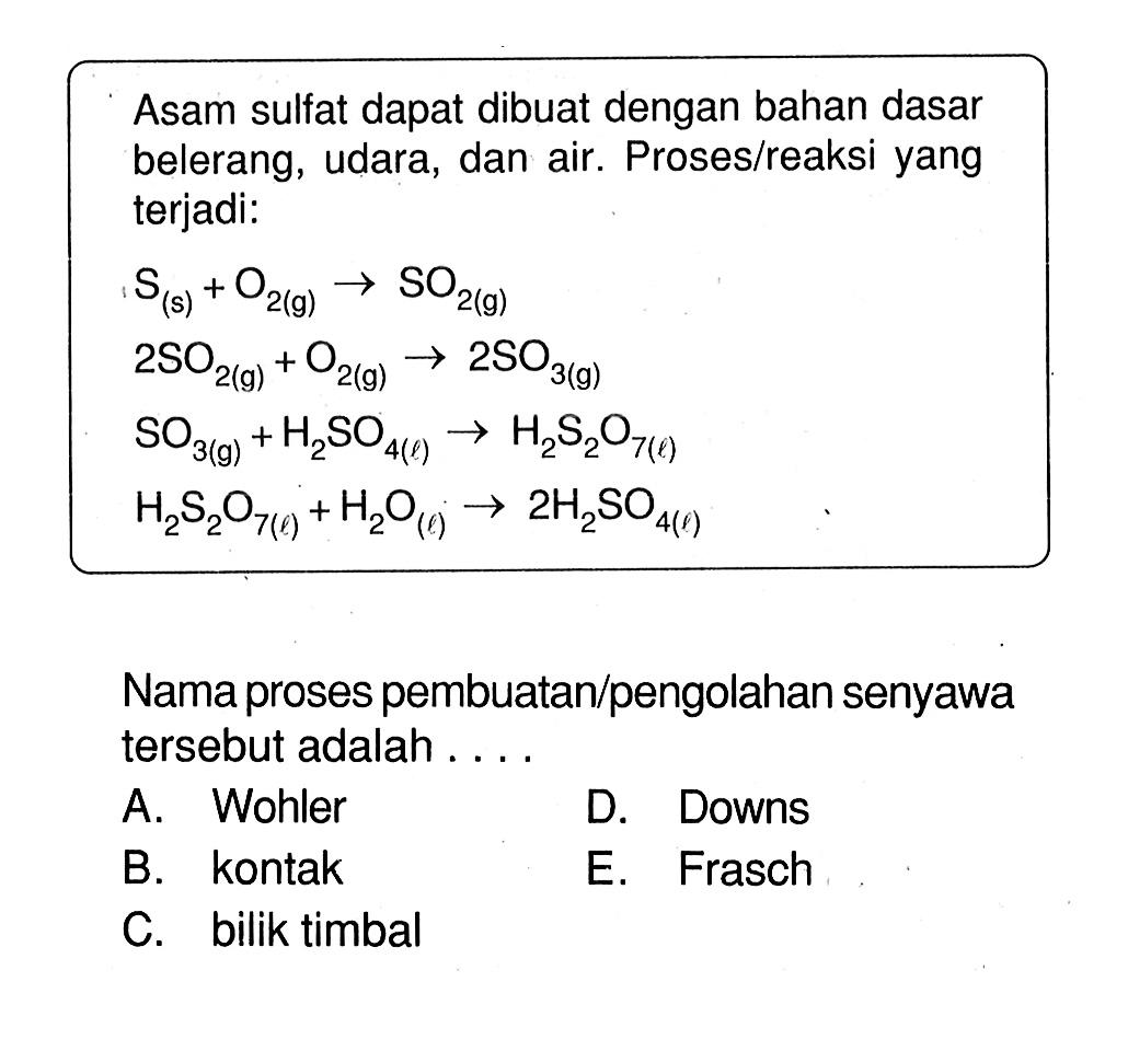 Asam sulfat dapat dibuat dengan bahan dasar belerang, udara, dan air. Proses/reaksi yang terjadi:S(s)+O2(g)->SO2(g) 2SO2(g)+O2(g)->2SO3(g) SO3(g)+H2SO4(l)->H2S2O7(l) H2S2O7(l)+H2O(l)->2H2SO4(l)Nama proses pembuatan/pengolahan senyawa tersebut adalah ....