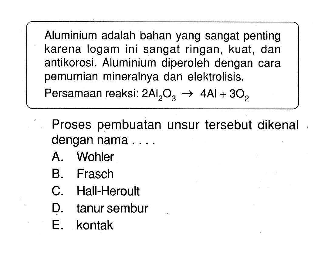 Aluminium adalah bahan yang sangat penting karena logam ini sangat ringan, kuat, dan antikorosi. Aluminium diperoleh dengan cara pemurnian mineralnya dan elektrolisis.Persamaan reaksi:  2Al2O3 -> 4Al+3O2 Proses pembuatan unsur tersebut dikenal dengan nama....