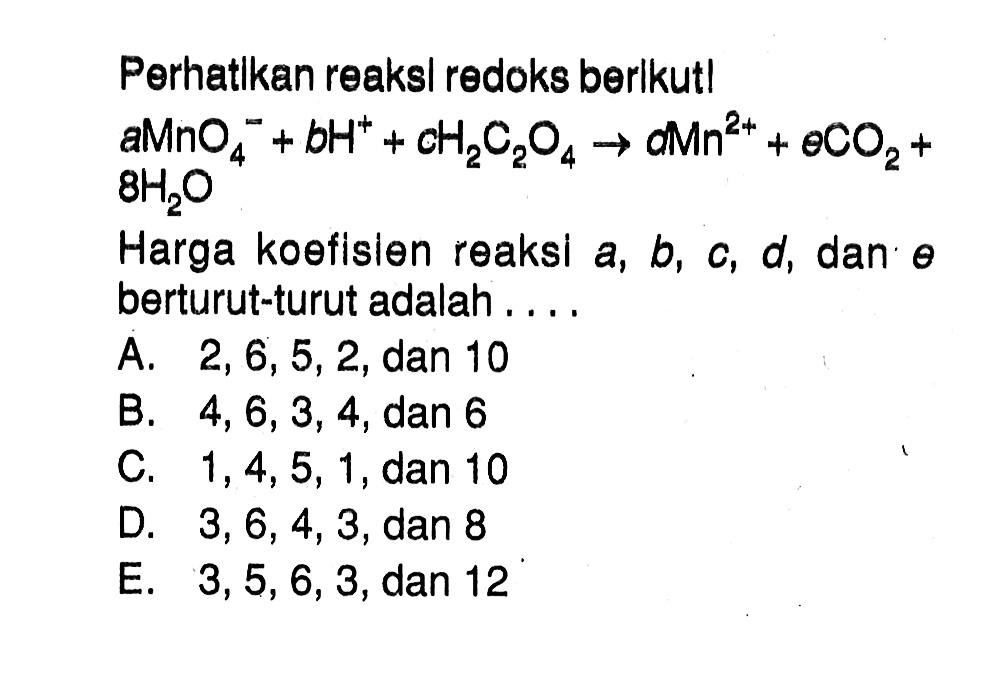 Perhatikan reaksi redoks berikut! a MnO4^- + b H^+ + c H2C2O4 -> d Mn^(2+) + e CO2 + 8 H2O Harga koefisien reaksi a, b, c, d, dan e berturut-turut adalah