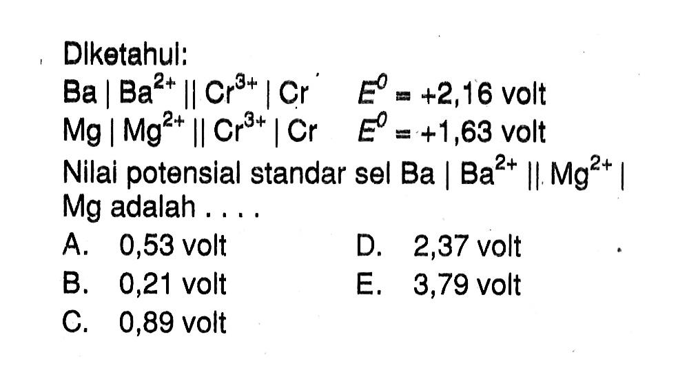 Diketahui : 
Ba | Ba^(2+) || Cr^(3+) | Cr E = +2,16 volt 
Mg | Mg^(2+) || Cr^(3+) | Cr E = +1,63 volt 
Nilai potensial standar sel Ba | Ba^(2+) || Mg^(2+) | Mg adalah ....