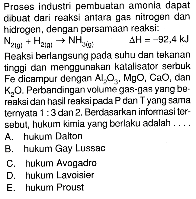 Proses industri pembuatan amonia dapat dibuat dari reaksi antara gas nitrogen dan hidrogen, dengan persamaan reaksi: N2(g)+H2(g)->NH3(g) delta H=-92,4 kJ Reaksi berlangsung pada suhu dan tekanan tinggi dan menggunakan katalisator serbuk  Fe  dicampur dengan Al2O3, MgO, CaO, dan K2O. Perbandingan volume gas-gas yang bereaksi dan hasil reaksi pada P dan T yang sama ternyata 1:3 dan 2. Berdasarkan informasi tersebut, hukum kimia yang berlaku adalah ....
