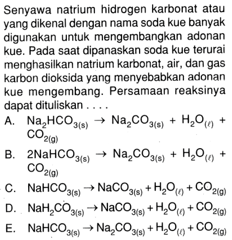 Senyawa natrium hidrogen karbonat atau yang dikenal dengan nama soda kue banyak digunakan untuk mengembangkan adonan kue. Pada saat dipanaskan soda kue terurai menghasilkan natrium karbonat, air, dan gas karbon dioksida yang menyebabkan adonan kue mengembang. Persamaan reaksinya dapat dituliskan....