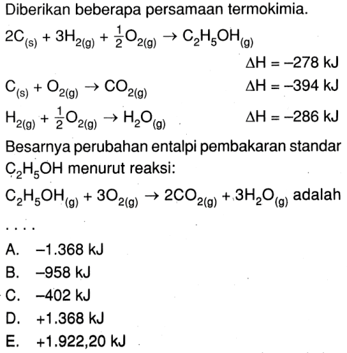 Diberikan beberapa persamaan termokimia. 2C (s) + 3H2 (g) + 1/2 O2 (g) -> C2H5OH (g) delta H = -78 kJ C (s) + O2 (g) -> CO2 (g) delta H = -384 kJ H2(g) + 1/2 O2(g) -> H2O (g) delta H = -286 kJ Besarnya perubahan entalpi pembarakan stadnar C2H5OH menurut reaksi: C2H5OH (g) + 3O2 (g) -> 2 CO2 (g) + 3H2O (g) adalah ....