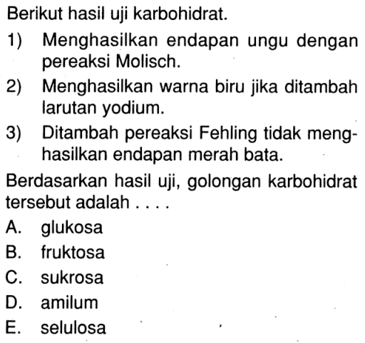 Berikut hasil uji karbohidrat. 
1) Menghasilkan endapan ungu dengan pereaksi Molisch. 
2) Menghasilkan warna biru jika ditambah larutan yodium. 
3) Ditambah pereaksi Fehling tidak menghasilkan endapan merah bata. 
Berdasarkan hasil uji, golongan karbohidrat tersebut adalah 
A. glukosa 
B. fruktosa 
C. sukrosa 
D. amilum 
E. selulosa