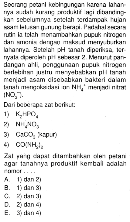 Seorang petani kebingungan karena lahan- nya sudah kurang produktif lagi dibanding- kan sebelumnya setelah terdampak hujan asam letusan gunung berapi. Padahal secara rutin ia telah menambahkan pupuk nitrogen dan amonia dengan maksud menyuburkan lahannya. Setelah pH tanah diperiksa, ter- nyata diperoleh pH sebesar 2. Menurut pan- dangan ahli, penggunaan pupuk nitrogen berlebihan justru menyebabkan pH tanah menjadi asam disebabkan bakteri dalam tanah mengoksidasi ion NH3 ^(-) menjadi nitrat (NO3^(-)) Dari beberapa zat berikut: 1) K2HPO4 2) NH4NO 3) CaCO3 (kapur) 4) CO(NH2)2. Zat yang dapat ditambahkan oleh petani agar tanahnya produktif kembali adalah nomor