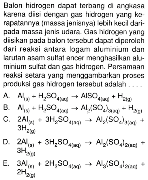 Balon hidrogen dapat terbang di angkasa karena diisi dengan gas hidrogen yang ke rapatannya (massa jenisnya) lebih kecil daripada massa jenis udara. Gas hidrogen yang diisikan pada balon tersebut dapat diperoleh dari reaksi antara logam aluminium dan larutan asam sulfat encer menghasilkan aluminium sulfat dan gas hidrogen. Persamaan reaksi setara yang menggambarkan proses produksi gas hidrogen tersebut adalah ...