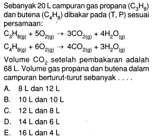 Sebanyak  20 L campuran gas propana (C3H8) dan butena (C4H8) dibakar pada (T, P) sesuai persamaan:C3H8(g)+5O2(g)->3CO2(g)+4H2O(g) C4H8(g)+6O2(g)->4CO2(g)+3H2O(g)Volume CO2 setelah pembakaran adalah 68 L. Volume gas propana dan butena dalam campuran berturut-turut sebanyak....