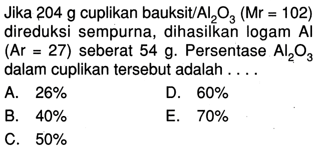 Jika  204 g  cuplikan bauksit/  Al2 O3(Mr=102)  direduksi sempurna, dihasilkan logam Al  (Ar=27)  seberat  54 g .  Persentase  Al2 O3  dalam cuplikan tersebut adalah ....A.  26% D.  60% B.  40% E.  70% C.  50% 