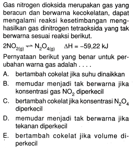 Gas nitrogen dioksida merupakan gas yang beracun dan berwarna kecokelatan, dapat mengalami reaksi kesetimbangan menghasilkan gas dinitrogen tetraoksida yang tak berwarna sesuai reaksi berikut.2 NO2(g) <- N2O4(g)  segitiga H=-59,22 kJPernyataan berikut yang benar untuk perubahan warna gas adalah....A. bertambah cokelat jika suhu dinaikkanB. memudar menjadi tak berwarna jika konsentrasi gas  NO2  diperkecilC. bertambah cokelat jika konsentrasi  N2O4  diperkecilD. memudar menjadi tak berwarna jika tekanan diperkecilE. bertambah cokelat jika volume diperkecil