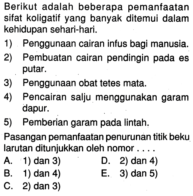 Berikut adalah beberapa pemanfaatan sifat koligatif yang banyak ditemui dalam kehidupan sehari-hari.1) Penggunaan cairan infus bagi manusia.2) Pembuatan cairan pendingin pada es putar.3) Penggunaan obat tetes mata.4) Pencairan salju menggunakan garam dapur.5) Pemberian garam pada lintah.Pasangan pemanfaatan penurunan titik beku larutan ditunjukkan oleh nomor ....A. 1) dan 3)D. 2) dan 4)B. 1) dan 4)E. 3) dan 5)C. 2) dan 3)