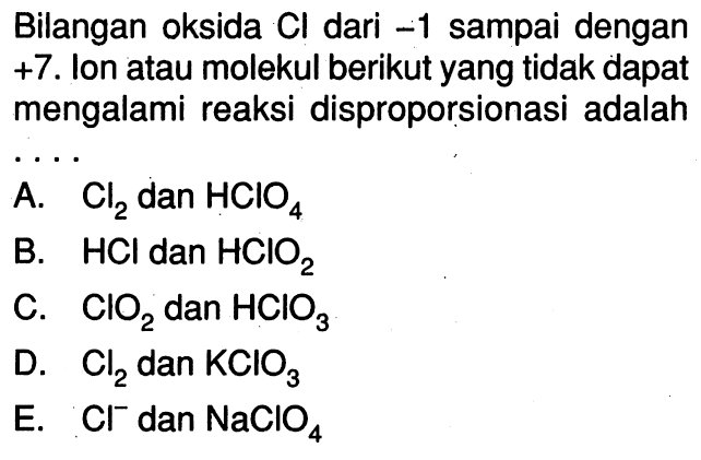 Bilangan oksida  Cl  dari  -1  sampai dengan  +7 . Ion atau molekul berikut yang tidak dapat mengalami reaksi disproporsionasi adalahA.  Cl2  dan  HClO4 B.  HCl  dan  HClO2 C.  ClO2  dan  HClO3 D.  Cl2  dan  KClO3 E.  Cl^- dan  NaClO4 