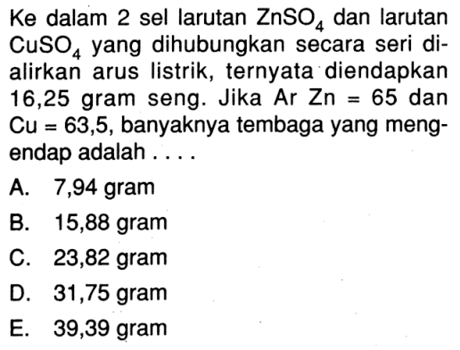 Ke  dalam 2 sel larutan  ZnSO4  dan larutan  CuSO4  yang dihubungkan secara seri dialirkan arus listrik, ternyata diendapkan 16,25 gram seng. Jika ArZn=65  dan  Cu=63,5, banyaknya tembaga yang mengendap adalah ....