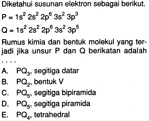 Diketahui susunan elektron sebagai berikut. P = 1s^2 2s^2 2p^6 3s^2 3p^3 Q = 1s^2 2s^2 2p^6 3s^2 3p^5 Rumus kimia dan bentuk molekul yang terjadi jika unsur P dan Q berikatan adalah ...