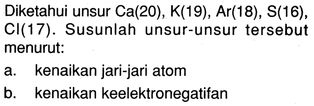 Diketahui unsur Ca(20), K(19), Ar(18), S(16) , Cl(17). Susunlah unsur-unsur tersebut menurut: a. kenaikan jari-jari atom b. kenaikan keelektronegatifan