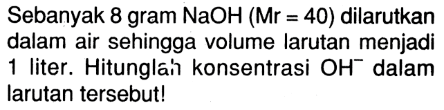Sebanyak 8 gram NaOH (Mr=40) dilarutkan dalam air sehingga volume larutan menjadi 1 liter. Hitunglah konsentrasi OH^- dalam larutan tersebut! 