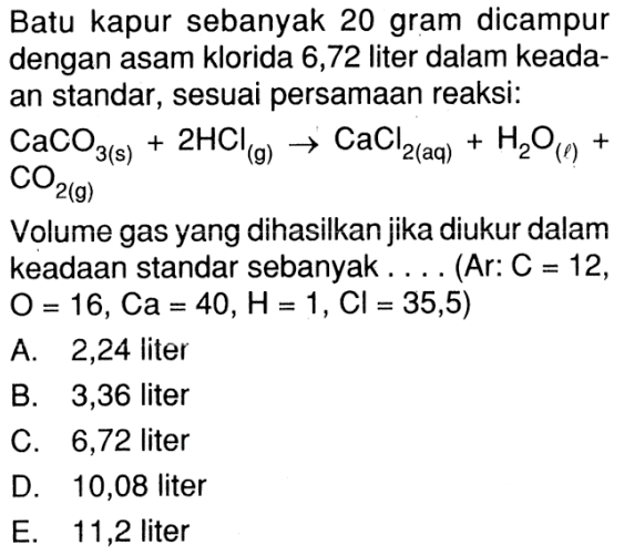 Batu kapur sebanyak 20 gram dicampur dengan asam klorida 6,72 liter dalam keadaan standar, sesuai persamaan reaksi:CaCO3(s)+2 HCl(g)->CaCl2(aq)+H2O(l)+CO2(g)Volume gas yang dihasilkan jika diukur dalam keadaan standar sebanyak... (Ar:C=12,O=16, Ca=40, H=1, Cl=35,5) 