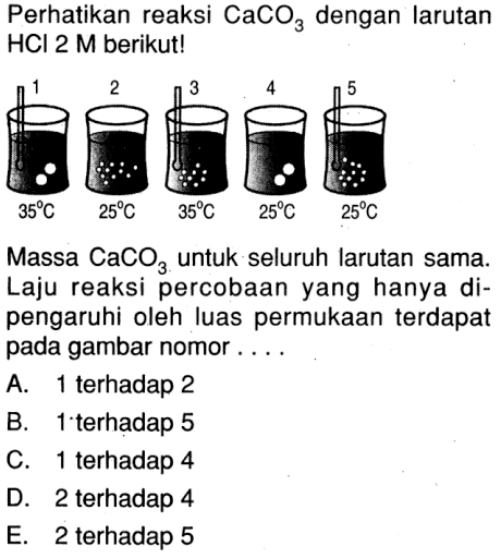 Perhatikan reaksi CaCO3 dengan larutan HCl 2 M berikut! 1 2 3 4 5 35 C 25 C 35 C 25 C 25 C 25 C Massa CaCO3 untuk seluruh larutan sama. Laju reaksi percobaan yang hanya di- pengaruhi oleh luas permukaan terdapat pada gambar nomor . . . .