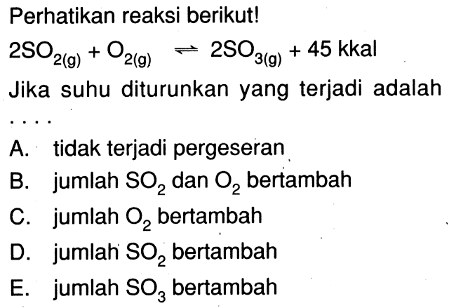 Perhatikan reaksi berikut!  2 SO2(g)+O2(g) <=> 2 SO3(g)+45 kkal  Jika suhu diturunkan yang terjadi adalah....A. tidak terjadi pergeseranB. jumlah SO2 dan O2 bertambahC. jumlah O2 bertambahD. jumlah SO2 bertambahE. jumlah SO3 bertambah 