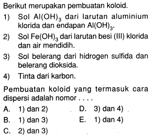 Berikut merupakan pembuatan koloid. 1) Sol Al(OH)3 dari Iarutan aluminium klorida dan endapan Al(OH)3. 2) Sol Fe(OH)3 dari larutan besi (III) klorida dan air mendidih. 3) Sol belerang dari hidrogen sulfida dan belerang dioksida. 4) Tinta dari karbon. Pembuatan koloid yang termasuk cara dispersi adalah nomor .... 