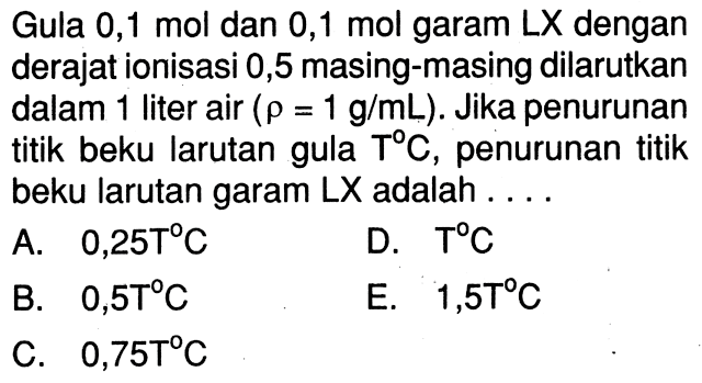 Gula 0,1 mol dan 0,1 mol garam LX dengan derajat ionisasi 0,5 masing-masing dilarutkan dalam liter air (rho = 1 g/mL). Jika penurunan titik beku larutan gula T C, penurunan titik beku larutan garam LX adalah . . . .