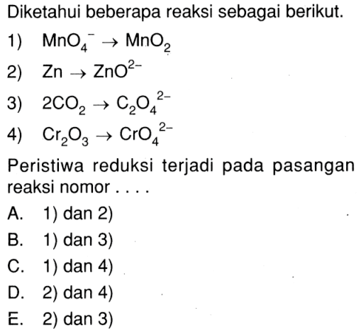 Diketahui beberapa reaksi sebagai berikut. 1) MnO4^- -> MnO2 2) Zn -> ZnO^(2-) 3) 2CO2 -> C2O4^(2-) 4) Cr2O3 -> CrO4^(2-) Peristiwa reduksi terjadi pada pasangan reaksi nomor . . . .  