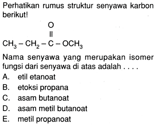 Perhatikan rumus struktur senyawa karbon berikut! CH3-CH2-C-OCH3 O Nama senyawa yang merupakan isomer fungsi dari senyawa di atas adalah A. etil etanoat B. etoksi propana C. asam butanoat D. asam metil butanoat E. metil propanoat