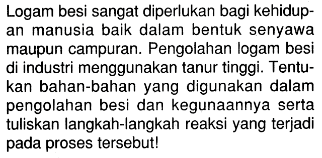 Logam besi sangat diperlukan bagi kehidup- an manusia baik dalam bentuk senyawa maupun campuran. Pengolahan logam besi di industri menggunakan tanur tinggi. Tentu- kan bahan-bahan yang digunakan dalam pengolahan besi dan kegunaannya serta tuliskan langkah-langkah reaksi yang terjadi pada proses tersebut!