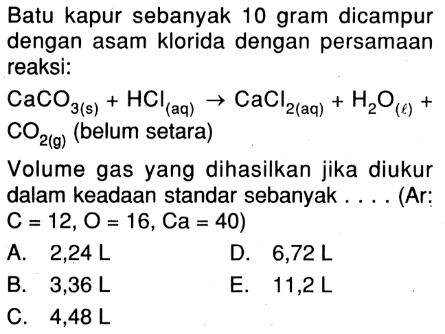 Batu kapur sebanyak 10 gram dicampur dengan asam klorida dengan persamaan reaksi: CaCO3(s)+HCl(aq)->CaCl2(aq)+H2O(l)+CO2(g)(belum setara)Volume gas yang dihasilkan jika diukur dalam keadaan standar sebanyak ... (Ar:C=12, O=16, Ca=40) 