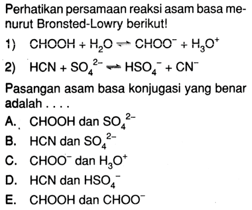 Perhatikan persamaan reaksi asam basa menurut Bronsted-Lowry berikut!1) CHOOH+H2O<=>CHOO^-+H3O^+2) HCN+SO4^2-<=>HSO4^-+CN^-Pasangan asam basa konjugasi yang benar adalah ....A. CHOOH dan SO4^2-B. HCN dan SO4^2-C. CHOO^- dan H3O^+D. HCN dan HSO4^-E. CHOOH dan CHOO^-