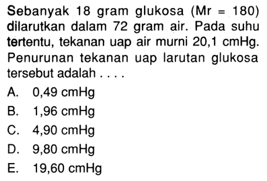 Sebanyak 18 gram glukosa  (Mr=180)  dilarutkan dalam 72 gram air. Pada suhu tertentu, tekanan uap air murni  20,1 cmHg . Penurunan tekanan uap larutan glukosa tersebut adalah....