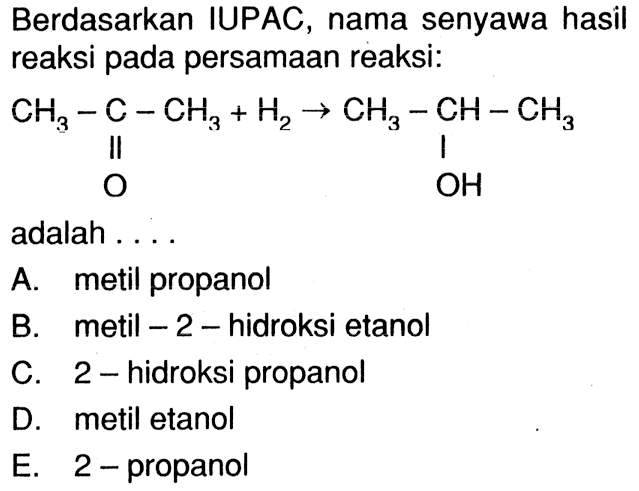 Berdasarkan IUPAC, nama senyawa hasil reaksi pada persamaan reaksi: CH3-C-CH3 + H2 -> CH3-CH-CH3 O OH adalah A. metil propanol B. metil-2-hidroksi etanol C. 2-hidroksi propanol D. metil etanol E. 2-propanol