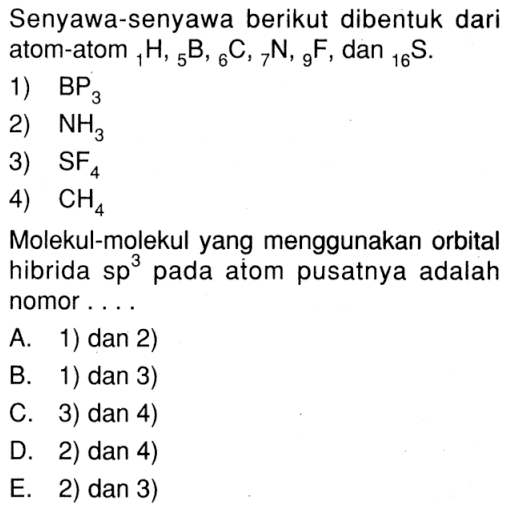 Senyawa-senyawa berikut dibentuk dari atom-atom 1H, 5B, 6C, 7N, 9F, dan 16S. 1) BP3 2) NH3 3) SF4 4) CH4 Molekul-molekul yang menggunakan orbital hibrida sp^3 pada atom pusatnya adalah nomor ....