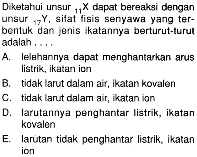 Diketahui unsur 11 X dapat bereaksi dengan unsur 17 Y, sifat fisis senyawa yang ter- bentuk dan jenis ikatannya berturut-turut adalah . . . .