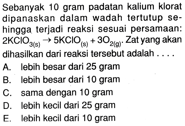 Sebanyak 10 gram padatan kalium klorat dipanaskan dalam wadah tertutup sehingga terjadi reaksi sesuai persamaan:  2KClO3(s) -> 5KClO(s)+3O2(g). Zat yang akan dihasilkan dari reaksi tersebut adalah ...
