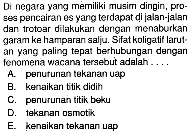 Di negara yang memiliki musim dingin, proses pencairan es yang terdapat di jalan-jalan dan trotoar dilakukan dengan menaburkan garam ke hamparan salju. Sifat koligatif larutan yang paling tepat berhubungan dengan fenomena wacana tersebut adalah ....A. penurunan tekanan uapB. kenaikan titik didihC. penurunan titik bekuD. tekanan osmotikE. kenaikan tekanan uap