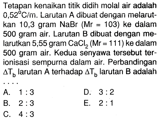 Tetapan kenaikan titik didih molal air adalah 0,52 C/m. Larutan A dibuat dengan melarut-kan 10,3 gram NaBr (Mr 103) ke dalam 500 gram air. Larutan B dibuat dengan me- larutkan 5,55 gram CaCl2 (Mr = 111) ke dalam 500 gram air. Kedua senyawa tersebut ter- ionisasi sempurna dalam air. Perbandingan delta Tb larutan A terhadap delta Tb larutan B adalah . . . .