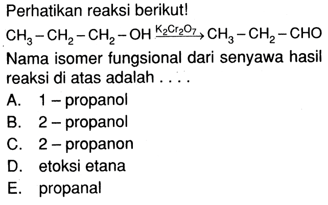 Perhatikan reaksi berikut! CH3-CH2-CH2-OH K2Cr2O7 -> CH3-CH2-CHO Nama isomer fungsional dari senyawa hasil reaksi di atas adalah ...  A. 1-propanol B. 2-propanol C. 2-propanon D. etoksi etana E. propanal