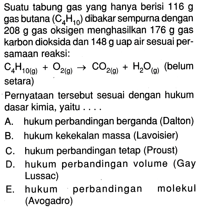 Suatu tabung gas yang hanya berisi 116 g gas butana (C4H10) dibakar sempurna dengan 208 g  gas oksigen menghasilkan 176 g gas karbon dioksida dan 148 g uap air sesuai per-samaan reaksi: C4H10(g)+O2(g)->CO2(g)+H2O(g) (belum setara) Pernyataan tersebut sesuai dengan hukum dasar kimia, yaitu ...A. hukum perbandingan berganda (Dalton) B. hukum kekekalan massa (Lavoisier) C. hukum perbandingan tetap (Proust) D. hukum perbandingan volume (Gay Lussac) E. hukum perbandingan molekul (Avogadro)