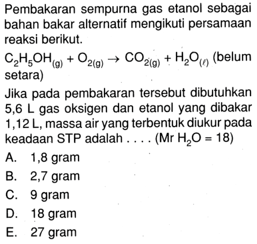 Pembakaran sempurna gas etanol sebagai bahan bakar alternatif mengikuti persamaan reaksi berikut.C2H5OH(g)+O2(g)->CO2(g)+H2O(l) (belum setara)Jika pada pembakaran tersebut dibutuhkan 5,6 L gas oksigen dan etanol yang dibakar 1,12 L, massa air yang terbentuk diukur pada keadaan STP adalah .... (Mr H2O=18)