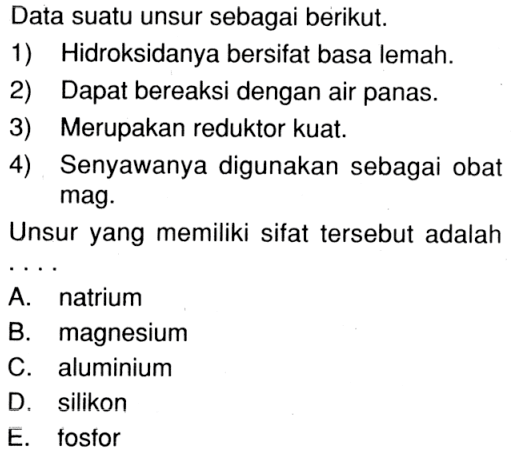 Data suatu unsur sebagai berikut.1) Hidroksidanya bersifat basa lemah.2) Dapat bereaksi dengan air panas.3) Merupakan reduktor kuat.4) Senyawanya digunakan sebagai obat mag.Unsur yang memiliki sifat tersebut adalah