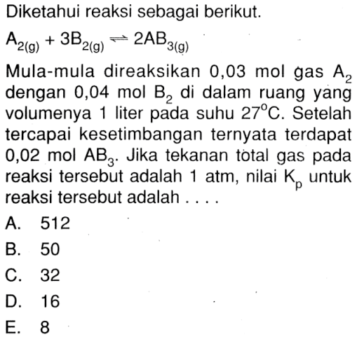 Diketahui reaksi sebagai berikut. A2(g) + 3B2(g) <=> 2AB3(g)Mula-mula direaksikan 0,03 mol gas A2 dengan 0,04 mol B2 di dalam ruang yang volumenya 1 liter pada suhu 27 C. Setelah tercapai kesetimbangan ternyata terdapat 0,02 mol AB3. Jika tekanan total gas pada reaksi tersebut adalah 1 atm, nilai Kp untuk reaksi tersebut adalah ....