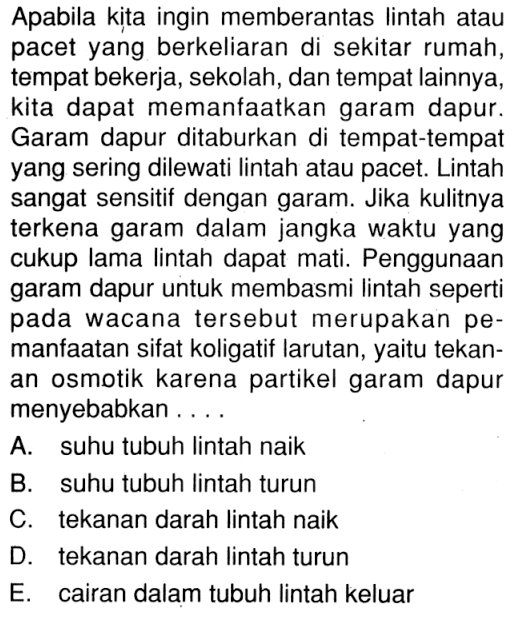 Apabila kita ingin memberantas lintah atau pacet yang berkeliaran di sekitar rumah, tempat bekerja, sekolah, dan tempat lainnya, kita dapat memanfaatkan garam dapur. Garam dapur ditaburkan di tempat-tempat yang sering dilewati lintah atau pacet. Lintah sangat sensitif dengan garam. Jika kulitnya terkena garam dalam jangka waktu yang cukup lama lintah dapat mati. Penggunaan garam dapur untuk membasmi lintah seperti pada wacana tersebut merupakan pemanfaatan sifat koligatif larutan, yaitu tekanan osmotik karena partikel garam dapur menyebabkan ....