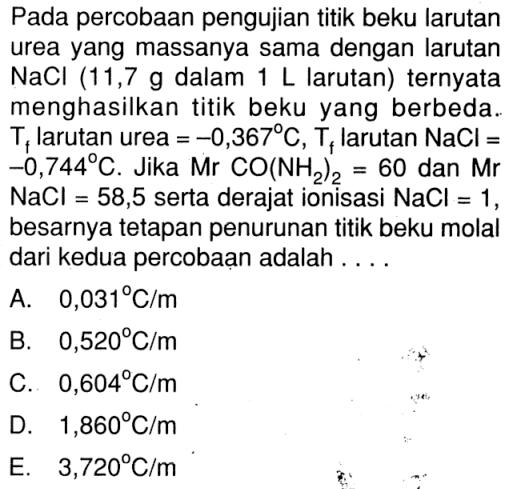 Pada percobaan pengujian titik beku larutan urea yang massanya sama dengan larutan NaCl (11,7 g dalam 1 L larutan) ternyata menghasilkan titik beku yang berbeda. Tf larutan urea = -0,367 C, Tf larutan NaCl = -0,744 C. Jika Mr CO(NH2)2 = 60 dan Mr NaCl = 58,5 serta derajat ionisasi NaCl = 1 besarnya tetapan penurunan titik beku molal dari kedua percobaan adalah . . . .