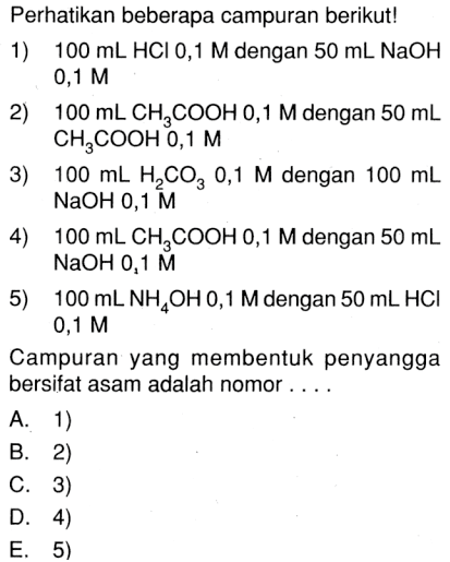 Perhatikan beberapa campuran berikut! 1) 100 mL HCl 0,1 M dengan 50 mL NaOH 0,1 M 2) 100 mL CH3COOH 0,1 M dengan 50 mL CH3COOH 0,1 M 3) 100 mL H2CO3 0,1 M dengan 100 mL NaOH 0,1 M 4) 100 mL CH3COOH 0,1 M dengan 50 mL NaOH 0,1 M 5) 100 mL NH4OH 0,1 M dengan 50 mL HCl 0,1 M Campuran yang membentuk penyangga bersifat asam adalah nomor ....