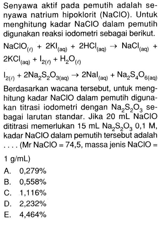 Senyawa aktif pada pemutih adalah senyawa natrium hipoklorit (NaClO). Untuk menghitung kadar NaClO dalam pemutih digunakan reaksi iodometri sebagai berikut.NaClO(l)+2KI(aq)+2HCl(aq)->NaCl(aq)+2KCl(aq)+I2(l)+H2O(l)I2(l)+2 Na2s2O3(aq)->2 Nal(aq)+Na2S4O6(aq)Berdasarkan wacana tersebut, untuk menghitung kadar NaCIO dalam pemutih digunakan titrasi iodometri dengan Na2S2O3 sebagai larutan standar. Jika 20mL NaCIO dititrasi memerlukan 15 mL Na2S2O3 0,1 M, kadar NaClO dalam pemutih tersebut adalah  .... (Mr NaClO=74,5, massa jenis NaClO=1g/mL)