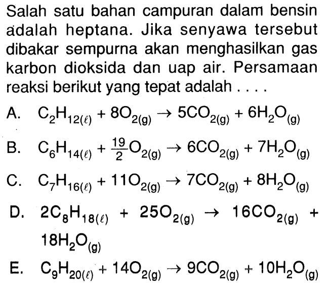 Salah satu bahan campuran dalam bensin adalah heptana. Jika senyawa tersebut dibakar sempurna akan menghasilkan gas karbon dioksida dan uap air. Persamaan reaksi berikut yang tepat adalah . . . .