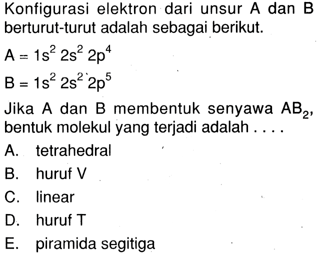 Konfigurasi elektron dari unsur A dan B berturut-turut adalah sebagai berikut. A = 1s^2 2s^2 2p^4 B = 1s^2 2s^2 2p^5 Jika A dan B membentuk senyawa AB2, bentuk molekul yang terjadi adalah ....