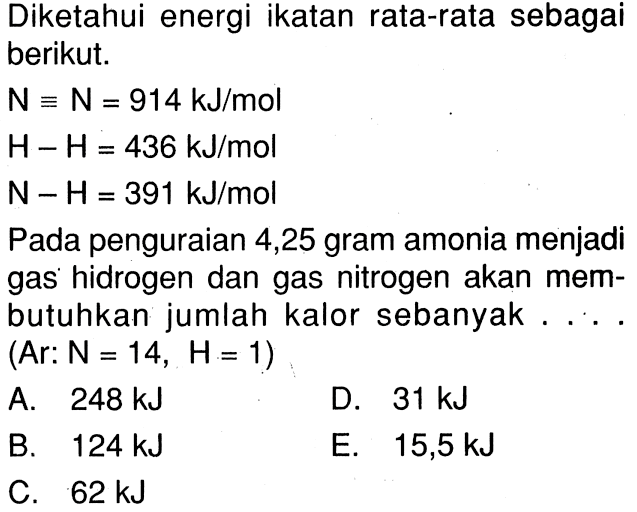 Diketahui energi ikatan rata-rata sebagai berikut. N = N =914 kJ/mol H - H = 436 kJ/mol N - H = 391 kJ/mol Pada penguraian 4,25 gram amonia menjadi gas hidrogen dan gas nitrogen akan mem- butuhkan jumlah kalor sebanyak . . . . (Ar: N = 14, H = 1)