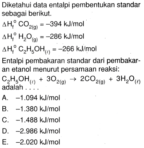 Diketahui data entalpi pembentukan standar sebagai berikut: delta Hf CO2(g)= -394 kJ/mol delta Hf H2O(g) = -286 kJ/mol delta Hf C2H5OH(l) = -266 kJ/mol Entalpi pembakaran standar dari pembakar- an etanol menurut persamaan reaksi: C2H5OH(l) + 3O2(g) -> 2CO2(g) + 3H2O(l) adalah . . . .