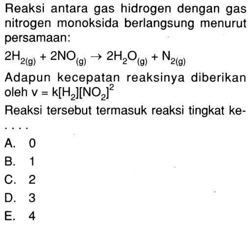 Reaksi antara gas hidrogen dengan gas nitrogen monoksida berlangsung menurut persamaan: 2H 2(g) + 2NO (g) -> 2H2O (g) + N 2(g) Adapun kecepatan reaksinya diberikan oleh V = k[H2][NO2]^2 Reaksi tersebut termasuk reaksi tingkat ke- ....